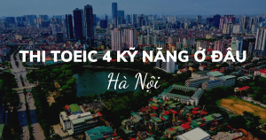 MUỐN THI TOEIC 4 KỸ NĂNG Ở HÀ NỘI THÌ THI Ở ĐÂU? HỌC NHƯ NÀO?